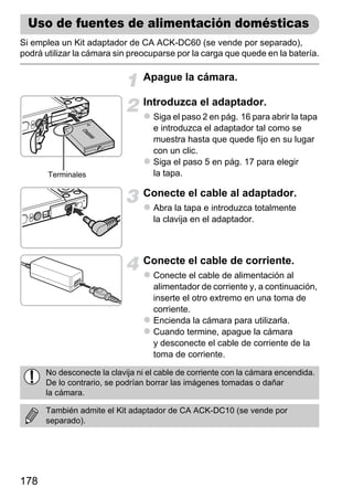 Uso de fuentes de alimentación domésticas
Si emplea un Kit adaptador de CA ACK-DC60 (se vende por separado),
podrá utilizar la cámara sin preocuparse por la carga que quede en la batería.

                                Apague la cámara.

                                Introduzca el adaptador.
                                   Siga el paso 2 en pág. 16 para abrir la tapa
                                   e introduzca el adaptador tal como se
                                   muestra hasta que quede fijo en su lugar
                                   con un clic.
                                   Siga el paso 5 en pág. 17 para elegir
       Terminales                  la tapa.

                                Conecte el cable al adaptador.
                                   Abra la tapa e introduzca totalmente
                                   la clavija en el adaptador.



                                Conecte el cable de corriente.
                                   Conecte el cable de alimentación al
                                   alimentador de corriente y, a continuación,
                                   inserte el otro extremo en una toma de
                                   corriente.
                                   Encienda la cámara para utilizarla.
                                   Cuando termine, apague la cámara
                                   y desconecte el cable de corriente de la
                                   toma de corriente.

      No desconecte la clavija ni el cable de corriente con la cámara encendida.
      De lo contrario, se podrían borrar las imágenes tomadas o dañar
      la cámara.

      También admite el Kit adaptador de CA ACK-DC10 (se vende por
      separado).




178
 