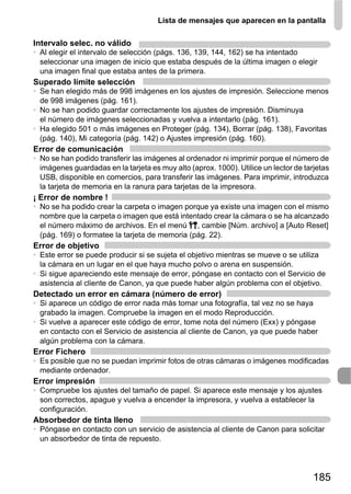 Lista de mensajes que aparecen en la pantalla

Intervalo selec. no válido
• Al elegir el intervalo de selección (págs. 136, 139, 144, 162) se ha intentado
  seleccionar una imagen de inicio que estaba después de la última imagen o elegir
  una imagen final que estaba antes de la primera.
Superado límite selección
• Se han elegido más de 998 imágenes en los ajustes de impresión. Seleccione menos
  de 998 imágenes (pág. 161).
• No se han podido guardar correctamente los ajustes de impresión. Disminuya
  el número de imágenes seleccionadas y vuelva a intentarlo (pág. 161).
• Ha elegido 501 o más imágenes en Proteger (pág. 134), Borrar (pág. 138), Favoritas
  (pág. 140), Mi categoría (pág. 142) o Ajustes impresión (pág. 160).
Error de comunicación
• No se han podido transferir las imágenes al ordenador ni imprimir porque el número de
  imágenes guardadas en la tarjeta es muy alto (aprox. 1000). Utilice un lector de tarjetas
  USB, disponible en comercios, para transferir las imágenes. Para imprimir, introduzca
  la tarjeta de memoria en la ranura para tarjetas de la impresora.
¡ Error de nombre !
• No se ha podido crear la carpeta o imagen porque ya existe una imagen con el mismo
  nombre que la carpeta o imagen que está intentado crear la cámara o se ha alcanzado
  el número máximo de archivos. En el menú 3, cambie [Núm. archivo] a [Auto Reset]
  (pág. 169) o formatee la tarjeta de memoria (pág. 22).
Error de objetivo
• Este error se puede producir si se sujeta el objetivo mientras se mueve o se utiliza
  la cámara en un lugar en el que haya mucho polvo o arena en suspensión.
• Si sigue apareciendo este mensaje de error, póngase en contacto con el Servicio de
  asistencia al cliente de Canon, ya que puede haber algún problema con el objetivo.
Detectado un error en cámara (número de error)
• Si aparece un código de error nada más tomar una fotografía, tal vez no se haya
  grabado la imagen. Compruebe la imagen en el modo Reproducción.
• Si vuelve a aparecer este código de error, tome nota del número (Exx) y póngase
  en contacto con el Servicio de asistencia al cliente de Canon, ya que puede haber
  algún problema con la cámara.
Error Fichero
• Es posible que no se puedan imprimir fotos de otras cámaras o imágenes modificadas
  mediante ordenador.
Error impresión
• Compruebe los ajustes del tamaño de papel. Si aparece este mensaje y los ajustes
  son correctos, apague y vuelva a encender la impresora, y vuelva a establecer la
  configuración.
Absorbedor de tinta lleno
• Póngase en contacto con un servicio de asistencia al cliente de Canon para solicitar
  un absorbedor de tinta de repuesto.




                                                                                      185
 