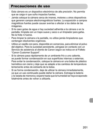 Precauciones de uso
• Esta cámara es un dispositivo electrónico de alta precisión. No permita
  que se caiga ni que sufra impactos fuertes.
• Jamás coloque la cámara cerca de imanes, motores u otros dispositivos
  que generen campos electromagnéticos fuertes. La exposición a campos
  magnéticos fuertes puede causar averías o afectar a los datos de las
  imágenes.
• Si le caen gotas de agua o hay suciedad adherida a la cámara o en la
  pantalla, límpiela con un trapo suave y seco o un limpiador para gafas.
  No la frote ni fuerce.
• Para limpiar la cámara o la pantalla, no utilice jamás limpiadores que
  contengan disolventes orgánicos.
• Utilice un cepillo con pera, disponible en comercios, para eliminar el polvo
  del objetivo. Para la suciedad persistente, póngase en contacto con un
  Servicio de asistencia al cliente de Canon según se indica en el Folleto
  “Canon Customer Support”.
• Si la cámara pasa rápidamente de un ambiente frío a uno caliente,
  se puede formar condensación en sus superficies internas o externas.
  Para evitar la condensación, coloque la cámara en una bolsa de plástico
  hermética con cierre y deje que se adapte a los cambios de temperatura
  lentamente antes de extraerla de la bolsa.
• Si se forma condensación, deje de utilizar la cámara inmediatamente,
  ya que un uso continuado puede dañar la cámara. Extraiga la batería
  y la tarjeta de memoria y espere hasta que la humedad se haya evaporado
  totalmente antes de volver a utilizarla.




                                                                         201
 