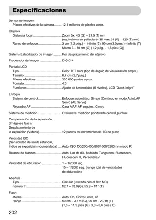 Especificaciones
Sensor de imagen
  Píxeles efectivos de la cámara......... 12,1 millones de píxeles aprox.

Objetivo
  Distancia focal .................................. Zoom 5x: 4.3 (G) – 21.5 (T) mm
                                                     (equivalente en película de 35 mm: 24 (G) – 120 (T) mm)
  Rango de enfoque ............................ 3 cm (1,2 pulg.) – infinito (G), 90 cm (3,0 pies.) – infinito (T)
                                                     Macro 3 – 50 cm (G) (1,2 pulg. – 1,6 pies (G))

Sistema Estabilizador de imagen.......... Por desplazamiento del objetivo

Procesador de imagen ......................... DIGIC 4

Pantalla LCD
  Tipo................................................... Color TFT color (tipo de ángulo de visualización amplio)
  Tamaño ............................................ 6,7 cm (2,7 pulg.)
  Píxeles efectivos............................... 230 000 puntos aprox.
  Formato ............................................ 4:3
  Funciones ......................................... Ajuste de luminosidad (5 niveles), LCD “Quick-bright”

Enfoque
  Sistema de control............................ Enfoque automático: Simple (Continuo en modo Auto), AF
                                                   Servo (AE Servo)
  Recuadro AF .................................... Cara AiAF, AF seguim., Centro

Sistema de medición............................. Evaluativa, medición ponderada central, puntual

Compensación de la exposición
(Imágenes fijas) /
Desplazamiento de
la exposición (Vídeos)........................... ±2 puntos en incrementos de 1/3 de punto

Velocidad ISO
(Sensibilidad de salida estándar,
Índice de exposición recomendada) ..... Auto, ISO 100/200/400/800/1600/3200 (en modo P)

Balance de blancos............................... Auto, Luz de día, Nublado, Tungsteno, Fluorescent,
                                                  Fluorescent H, Personalizar

Velocidad de obturación ....................... 1 – 1/2000 seg.
                                                15 – 1/2000 seg. (rango total de velocidades
                                                de obturación)

Abertura
  Tipo................................................... Circular (utilizado con el filtro ND)
  número f/ .......................................... f/2.7 – f/8.0 (G), f/5.9 – f/17 (T)
Flash
   Modos............................................... Auto, On, Sincro Lenta, off
   Rango ............................................... 50 cm – 3,5 m (G), 90 cm – 2,0 m (T)
                                                         (1,6 – 11,5 pies (G), 3,0 – 6,6 pies (T))

202
 