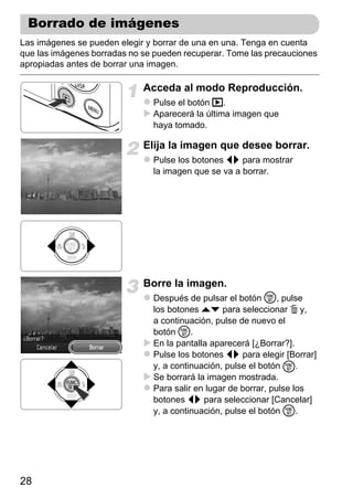 Borrado de imágenes
Las imágenes se pueden elegir y borrar de una en una. Tenga en cuenta
que las imágenes borradas no se pueden recuperar. Tome las precauciones
apropiadas antes de borrar una imagen.

                             Acceda al modo Reproducción.
                               Pulse el botón 1.
                               Aparecerá la última imagen que
                               haya tomado.

                             Elija la imagen que desee borrar.
                               Pulse los botones qr para mostrar
                               la imagen que se va a borrar.




                             Borre la imagen.
                               Después de pulsar el botón m, pulse
                               los botones op para seleccionar a y,
                               a continuación, pulse de nuevo el
                               botón m.
                               En la pantalla aparecerá [¿Borrar?].
                               Pulse los botones qr para elegir [Borrar]
                               y, a continuación, pulse el botón m.
                               Se borrará la imagen mostrada.
                               Para salir en lugar de borrar, pulse los
                               botones qr para seleccionar [Cancelar]
                               y, a continuación, pulse el botón m.




28
 