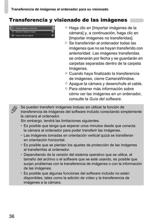 Transferencia de imágenes al ordenador para su visionado


Transferencia y visionado de las imágenes
                                 Haga clic en [Importar imágenes de la
                                 cámara] y, a continuación, haga clic en
                                 [Importar imágenes no transferidas].
                                 Se transferirán al ordenador todas las
                                 imágenes que no se hayan transferido con
                                 anterioridad. Las imágenes transferidas
                                 se ordenarán por fecha y se guardarán en
                                 carpetas separadas dentro de la carpeta
                                 Imágenes.
                                 Cuando haya finalizado la transferencia
                                 de imágenes, cierre CameraWindow.
                                 Apague la cámara y desenchufe el cable.
                                 Para obtener más información sobre
                                 cómo ver las imágenes en un ordenador,
                                 consulte la Guía del software.

     Se pueden transferir imágenes incluso sin utilizar la función de
     transferencia de imágenes del software incluido conectando simplemente
     la cámara al ordenador.
     Sin embargo, tendrá las limitaciones siguientes.
     • Es posible que tenga que esperar unos minutos desde que conecta
       la cámara al ordenador para poder transferir las imágenes.
     • Las imágenes tomadas en orientación vertical quizá se transfieran
       en orientación horizontal.
     • Es posible que se pierdan los ajustes de protección de las imágenes
       al transferirlas al ordenador.
     • Dependiendo de la versión del sistema operativo que se utilice, el
       tamaño del archivo o el software que se esté usando, es posible que
       surjan problemas con la transferencia de imágenes o con la información
       de las imágenes.
     • Es posible que algunas funciones del software incluido no estén
       disponibles, tales como la edición de vídeo y la transferencia de
       imágenes a la cámara.




36
 