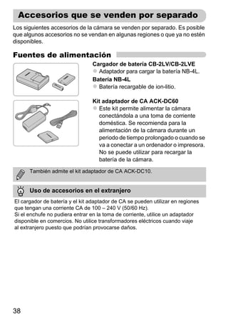 Accesorios que se venden por separado
Los siguientes accesorios de la cámara se venden por separado. Es posible
que algunos accesorios no se vendan en algunas regiones o que ya no estén
disponibles.

Fuentes de alimentación
                                 Cargador de batería CB-2LV/CB-2LVE
                                   Adaptador para cargar la batería NB-4L.
                                 Batería NB-4L
                                   Batería recargable de ion-litio.

                                 Kit adaptador de CA ACK-DC60
                                   Este kit permite alimentar la cámara
                                   conectándola a una toma de corriente
                                   doméstica. Se recomienda para la
                                   alimentación de la cámara durante un
                                   periodo de tiempo prolongado o cuando se
                                   va a conectar a un ordenador o impresora.
                                   No se puede utilizar para recargar la
                                   batería de la cámara.

      También admite el kit adaptador de CA ACK-DC10.


      Uso de accesorios en el extranjero
El cargador de batería y el kit adaptador de CA se pueden utilizar en regiones
que tengan una corriente CA de 100 – 240 V (50/60 Hz).
Si el enchufe no pudiera entrar en la toma de corriente, utilice un adaptador
disponible en comercios. No utilice transformadores eléctricos cuando viaje
al extranjero puesto que podrían provocarse daños.




38
 