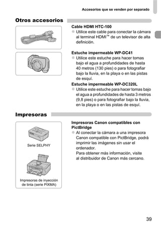 Accesorios que se venden por separado


Otros accesorios
                           Cable HDMI HTC-100
                             Utilice este cable para conectar la cámara
                             al terminal HDMI™ de un televisor de alta
                             definición.

                           Estuche impermeable WP-DC41
                             Utilice este estuche para hacer tomas
                             bajo el agua a profundidades de hasta
                             40 metros (130 pies) o para fotografiar
                             bajo la lluvia, en la playa o en las pistas
                             de esquí.
                           Estuche impermeable WP-DC320L
                             Utilice este estuche para hacer tomas bajo
                             el agua a profundidades de hasta 3 metros
                             (9,8 pies) o para fotografiar bajo la lluvia,
                             en la playa o en las pistas de esquí.

Impresoras
                           Impresoras Canon compatibles con
                           PictBridge
                             Al conectar la cámara a una impresora
                             Canon compatible con PictBridge, podrá
                             imprimir las imágenes sin usar el
     Serie SELPHY
                             ordenador.
                             Para obtener más información, visite
                             al distribuidor de Canon más cercano.




 Impresoras de inyección
  de tinta (serie PIXMA)




                                                                       39
 