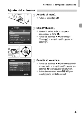 Cambio de la configuración del sonido


Ajuste del volumen
                     Acceda al menú.
                       Pulse el botón n.



                     Elija [Volumen].
                       Mueva la palanca del zoom para
                       seleccionar la ficha 3.
                       Pulse los botones op para elegir
                       [Volumen] y, a continuación, pulse el
                       botón m.




                     Cambie el volumen.
                       Pulse los botones op para seleccionar
                       un elemento y, a continuación, pulse los
                       botones qr para ajustar el volumen.
                       Pulse dos veces el botón n para
                       restablecer la pantalla normal.




                                                               49
 