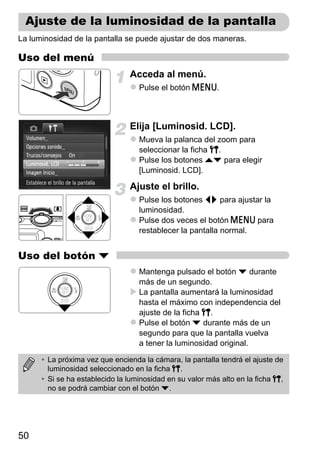 Ajuste de la luminosidad de la pantalla
La luminosidad de la pantalla se puede ajustar de dos maneras.

Uso del menú
                                Acceda al menú.
                                   Pulse el botón n.



                                Elija [Luminosid. LCD].
                                   Mueva la palanca del zoom para
                                   seleccionar la ficha 3.
                                   Pulse los botones op para elegir
                                   [Luminosid. LCD].

                                Ajuste el brillo.
                                   Pulse los botones qr para ajustar la
                                   luminosidad.
                                   Pulse dos veces el botón n para
                                   restablecer la pantalla normal.


Uso del botón p
                                   Mantenga pulsado el botón p durante
                                   más de un segundo.
                                   La pantalla aumentará la luminosidad
                                   hasta el máximo con independencia del
                                   ajuste de la ficha 3.
                                   Pulse el botón p durante más de un
                                   segundo para que la pantalla vuelva
                                   a tener la luminosidad original.

      • La próxima vez que encienda la cámara, la pantalla tendrá el ajuste de
        luminosidad seleccionado en la ficha 3.
      • Si se ha establecido la luminosidad en su valor más alto en la ficha 3,
        no se podrá cambiar con el botón p.




50
 