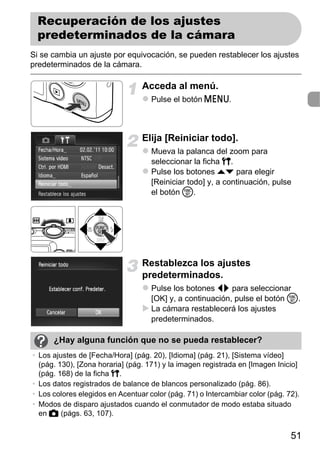 Recuperación de los ajustes
 predeterminados de la cámara
Si se cambia un ajuste por equivocación, se pueden restablecer los ajustes
predeterminados de la cámara.

                                 Acceda al menú.
                                    Pulse el botón n.



                                 Elija [Reiniciar todo].
                                    Mueva la palanca del zoom para
                                    seleccionar la ficha 3.
                                    Pulse los botones op para elegir
                                    [Reiniciar todo] y, a continuación, pulse
                                    el botón m.




                                 Restablezca los ajustes
                                 predeterminados.
                                    Pulse los botones qr para seleccionar
                                    [OK] y, a continuación, pulse el botón m.
                                    La cámara restablecerá los ajustes
                                    predeterminados.

      ¿Hay alguna función que no se pueda restablecer?
• Los ajustes de [Fecha/Hora] (pág. 20), [Idioma] (pág. 21), [Sistema vídeo]
  (pág. 130), [Zona horaria] (pág. 171) y la imagen registrada en [Imagen Inicio]
  (pág. 168) de la ficha 3.
• Los datos registrados de balance de blancos personalizado (pág. 86).
• Los colores elegidos en Acentuar color (pág. 71) o Intercambiar color (pág. 72).
• Modos de disparo ajustados cuando el conmutador de modo estaba situado
  en 4 (págs. 63, 107).


                                                                               51
 