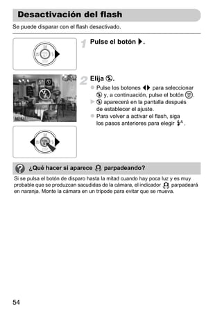 Desactivación del flash
Se puede disparar con el flash desactivado.

                                Pulse el botón r.




                                Elija !.
                                  Pulse los botones qr para seleccionar
                                  ! y, a continuación, pulse el botón m.
                                  ! aparecerá en la pantalla después
                                  de establecer el ajuste.
                                  Para volver a activar el flash, siga
                                  los pasos anteriores para elegir     .




      ¿Qué hacer si aparece           parpadeando?
Si se pulsa el botón de disparo hasta la mitad cuando hay poca luz y es muy
probable que se produzcan sacudidas de la cámara, el indicador      parpadeará
en naranja. Monte la cámara en un trípode para evitar que se mueva.




54
 