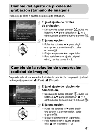 Cambio del ajuste de píxeles de
  grabación (tamaño de imagen)
Puede elegir entre 4 ajustes de píxeles de grabación.

                               Elija el ajuste de píxeles
                               de grabación.
                                 Después de pulsar el botón m, pulse los
                                 botones op para seleccionar        y, a
                                 continuación, pulse de nuevo el botón m.

                               Elija una opción.
                                 Pulse los botones op para elegir
                                 una opción y, a continuación, pulse
                                 el botón m.
                                 El ajuste aparecerá en la pantalla.
                                 Para restablecer el ajuste original,
                                 elija   en los pasos 1 – 2.


  Cambio de la relación de compresión
  (calidad de imagen)
Se puede seleccionar entre los 2 niveles de relación de compresión (calidad
de imagen) siguientes:    (Fina),     (Normal).

                               Elija el ajuste de relación de
                               compresión.
                                 Después de pulsar el botón m, pulse los
                                 botones op para seleccionar        y, a
                                 continuación, pulse de nuevo el botón m.

                               Elija una opción.
                                 Pulse los botones op para elegir
                                 una opción y, a continuación, pulse
                                 el botón m.
                                 El ajuste aparecerá en la pantalla.
                                 Para restablecer el ajuste original,
                                 elija    en los pasos 1 – 2.

                                                                        61
 