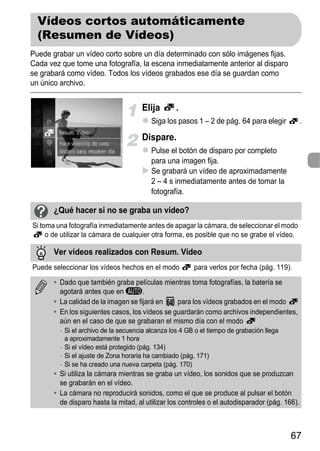 Vídeos cortos automáticamente
  (Resumen de Vídeos)
Puede grabar un vídeo corto sobre un día determinado con sólo imágenes fijas.
Cada vez que tome una fotografía, la escena inmediatamente anterior al disparo
se grabará como vídeo. Todos los vídeos grabados ese día se guardan como
un único archivo.


                                      Elija        .
                                          Siga los pasos 1 – 2 de pág. 64 para elegir           .

                                      Dispare.
                                          Pulse el botón de disparo por completo
                                          para una imagen fija.
                                          Se grabará un vídeo de aproximadamente
                                          2 – 4 s inmediatamente antes de tomar la
                                          fotografía.

       ¿Qué hacer si no se graba un vídeo?
Si toma una fotografía inmediatamente antes de apagar la cámara, de seleccionar el modo
     o de utilizar la cámara de cualquier otra forma, es posible que no se grabe el vídeo.

       Ver vídeos realizados con Resum. Vídeo
Puede seleccionar los vídeos hechos en el modo           para verlos por fecha (pág. 119).

       • Dado que también graba películas mientras toma fotografías, la batería se
         agotará antes que en A.
       • La calidad de la imagen se fijará en    para los vídeos grabados en el modo
       • En los siguientes casos, los vídeos se guardarán como archivos independientes,
         aún en el caso de que se grabaran el mismo día con el modo
         - Si el archivo de la secuencia alcanza los 4 GB o el tiempo de grabación llega
           a aproximadamente 1 hora
         - Si el vídeo está protegido (pág. 134)
         - Si el ajuste de Zona horaria ha cambiado (pág. 171)
         - Si se ha creado una nueva carpeta (pág. 170)
       • Si utiliza la cámara mientras se graba un vídeo, los sonidos que se produzcan
         se grabarán en el vídeo.
       • La cámara no reproducirá sonidos, como el que se produce al pulsar el botón
         de disparo hasta la mitad, al utilizar los controles o el autodisparador (pág. 166).



                                                                                           67
 