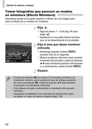 Adición de efectos y disparo


Tomar fotografías que parecen un modelo
en miniatura (Efecto Miniatura)
Desenfoca partes en la parte superior e inferior de una imagen para
crear el efecto de un modelo en miniatura.

                                Elija     .
                                  Siga los pasos 1 – 2 de pág. 64 para
                                  elegir   .
                                  Aparecerá un recuadro blanco (el área
                                  que no se desenfocará) en la pantalla.
                                Elija el área que desee mantener
                                enfocada.
                                  Mantenga pulsado el botón n
                                  durante más de un segundo.
                                  Mueva la palanca del zoom para cambiar
                                  el tamaño del recuadro, pulse los botones
                                  op para cambiar la posición del recuadro
                                  y, a continuación, pulse el botón n.
                                Dispare.

      • Si pulsa los botones qr en el paso 2, el recuadro cambiará a la
        orientación vertical y podrá cambiar el área de enfoque pulsando
        de nuevo los botones qr. Pulse los botones op para devolver
        el recuadro a la orientación horizontal.
      • Si la cámara se sujeta verticalmente la orientación del recuadro
        cambiará.
      • Asegúrese de establecer una velocidad de reproducción antes
        de grabar un vídeo con efecto miniatura (pág. 109).




70
 