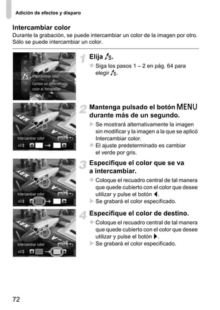 Adición de efectos y disparo


Intercambiar color
Durante la grabación, se puede intercambiar un color de la imagen por otro.
Sólo se puede intercambiar un color.

                                Elija Y.
                                  Siga los pasos 1 – 2 en pág. 64 para
                                  elegir Y.




                                Mantenga pulsado el botón n
                                durante más de un segundo.
                                  Se mostrará alternativamente la imagen
                                  sin modificar y la imagen a la que se aplicó
                                  Intercambiar color.
                                  El ajuste predeterminado es cambiar
                                  el verde por gris.
                                Especifique el color que se va
                                a intercambiar.
                                  Coloque el recuadro central de tal manera
                                  que quede cubierto con el color que desee
                                  utilizar y pulse el botón q.
                                  Se grabará el color especificado.

                                Especifique el color de destino.
                                  Coloque el recuadro central de tal manera
                                  que quede cubierto con el color que desee
                                  utilizar y pulse el botón r.
                                  Se grabará el color especificado.




72
 