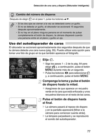 Detección de una cara y disparo (Obturador inteligente)



      Cambio del número de disparos
Después de elegir    en el paso 1, pulse los botones op.

      • Si los dos ojos se cierran a la vez se detectará como un guiño.
      • Si no se detecta un guiño, el obturador se accionará 15 segundos
        después aproximadamente.
      • Si no hay en el plano ninguna persona en el momento de pulsar
        completamente el botón de disparo, la cámara disparará cuando
        una persona entre en el plano y guiñe un ojo.

Uso del autodisparador de caras
El obturador se accionará aproximadamente dos segundos después de que
la cámara detecte una cara nueva (pág. 95). Puede utilizar esta opción para
tomar una foto de grupo en la que también aparezca el fotógrafo.

                               Elija      .
                                  Siga los pasos 1 – 2 de la pág. 64 para
                                  elegir    y, a continuación, pulse el botón
                                  n durante más de un segundo.
                                  Pulse los botones qr para seleccionar
                                  y, a continuación, pulse el botón n.

                               Componga la toma y pulse el botón
                               de disparo hasta la mitad.
                                  Asegúrese de que aparece un recuadro
                                  verde en la cara que está enfocada y unos
                                  recuadros blancos en el resto de las caras.
                               Pulse el botón de disparo hasta
                               el final.
                                  La cámara pasará al reposo de disparo
                                  y en la pantalla aparecerá [Mirar a la
                                  cámara para comenzar cuenta atrás].
                                  La lámpara parpadeará y se reproducirá
                                  el sonido del autodisparador.




                                                                            77
 