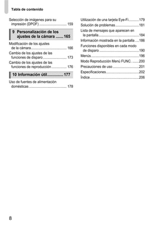 Tabla de contenido

Selección de imágenes para su                              Utilización de una tarjeta Eye-Fi...........179
 impresión (DPOF) ............................. 159        Solución de problemas .........................181
    9 Personalización de los                               Lista de mensajes que aparecen en
      ajustes de la cámara ....... 165                       la pantalla...........................................184
                                                           Información mostrada en la pantalla ....186
Modificación de los ajustes
                                                           Funciones disponibles en cada modo
 de la cámara...................................... 166
                                                             de disparo ..........................................190
Cambio de los ajustes de las
 funciones de disparo ......................... 173        Menús...................................................196
Cambio de los ajustes de las                               Modo Reproducción Menú FUNC. .......200
 funciones de reproducción ................ 176            Precauciones de uso ............................201
                                                           Especificaciones...................................202
    10 Información útil............... 177
                                                           Índice ....................................................206
Uso de fuentes de alimentación
 domésticas ........................................ 178




8
 