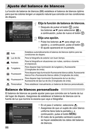Ajuste del balance de blancos
La función de balance de blancos (BB) establece el balance de blancos óptimo
para que los colores tengan un aspecto natural que coincida con las condiciones
de disparo.

                                    Elija la función de balance de blancos.
                                       Después de pulsar el botón m, pulse
                                       los botones op para seleccionar       y,
                                       a continuación, pulse de nuevo el botón m.

                                    Elija una opción.
                                       Pulse los botones op para elegir una
                                       opción y, a continuación, pulse el botón m.
                                       El ajuste aparecerá en la pantalla.
                     Establece automáticamente el balance de blancos óptimo para las
     Auto
                     condiciones de disparo.
     Luz de día      Para la fotografía de exterior con buen tiempo.
                     Para la fotografía en situaciones con nubes, sombra o durante
     Nublado
                     el crepúsculo.
                     Para disparar bajo iluminación de tungsteno y fluorescente
     Tungsteno
                     (3 longitudes de onda).
                     Para disparar bajo iluminación fluorescente blanca cálida, fluorescente
     Fluorescent
                     blanca fría o fluorescente blanca cálida (3 longitudes de onda).
                     Para disparar bajo iluminación fluorescente de luz de día y
     Fluorescent H
                     fluorescente de tipo luz de día (3 longitudes de onda).
     Personalizar    Para establecer manualmente un balance de blancos personalizado.

Balance de blancos personalizado
El balance de blancos se puede ajustar para que coincida con la fuente de luz
del lugar de disparo. Asegúrese de establecer el balance de blancos con la
fuente de luz que ilumine la escena que vaya a fotografiar.

                                       En el paso 2 anterior, seleccione    .
                                       Asegúrese de que un sujeto de color blanco
                                       uniforme llene toda la pantalla y, a
                                       continuación, pulse el botón n.
                                       El matiz de la pantalla cambiará cuando
                                       se hayan establecido los datos del balance
                                       de blancos.
86
 