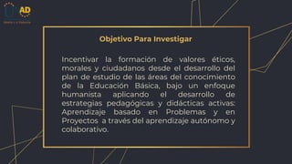 Objetivo Para Investigar
Incentivar la formación de valores éticos,
morales y ciudadanos desde el desarrollo del
plan de estudio de las áreas del conocimiento
de la Educación Básica, bajo un enfoque
humanista aplicando el desarrollo de
estrategias pedagógicas y didácticas activas:
Aprendizaje basado en Problemas y en
Proyectos a través del aprendizaje autónomo y
colaborativo.
 