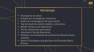 Metodología
• Investigación de campo
• Enfoque de la investigación: Cualitativo.
• Diseño de la investigación: No experimental.
• Tipo de estudio de carácter analítico y descriptivo.
• Método: Síntesis de la observación.
• Técnica: Observación participante.
• Instrumento: Guía de Observación.
• Población: Los estudiantes de la Institución Educativa Nueva
Colombia.
• Muestra: Estudiantes de grado Quinto de Educación Básica
Primaria.
 