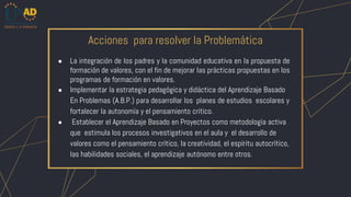 ● La integración de los padres y la comunidad educativa en la propuesta de
formación de valores, con el fin de mejorar las prácticas propuestas en los
programas de formación en valores.
● Implementar la estrategia pedagógica y didáctica del Aprendizaje Basado
En Problemas (A.B.P.) para desarrollar los planes de estudios escolares y
fortalecer la autonomía y el pensamiento crítico.
● Establecer el Aprendizaje Basado en Proyectos como metodología activa
que estimula los procesos investigativos en el aula y el desarrollo de
valores como el pensamiento crítico, la creatividad, el espíritu autocrítico,
las habilidades sociales, el aprendizaje autónomo entre otros.
Acciones para resolver la Problemática
 