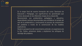 En la etapa final de nuestra formación del curso: Seminario de
Educación y Pedagogía, son significativos los aprendizajes que
hemos alcanzado en las diferentes etapas de su desarrollo.
Reconociendo una problemática pedagógica y educativa,
desarrollando rastreos documentales para establecer el estado del
arte de la problemática y continuamos el proceso de comprensión
del problema a través de la construcción de los modelos
explicativos.
Desde la perspectiva del conocimiento profundo y la experiencia de
la Dra. Colina, aclaramos dudas y ampliamos los enfoques de
abordaje del problema.
 