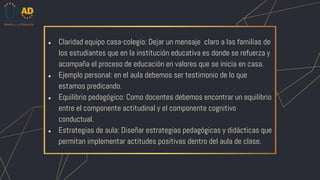 ● Claridad equipo casa-colegio: Dejar un mensaje claro a las familias de
los estudiantes que en la institución educativa es donde se refuerza y
acompaña el proceso de educación en valores que se inicia en casa.
● Ejemplo personal: en el aula debemos ser testimonio de lo que
estamos predicando.
● Equilibrio pedagógico: Como docentes debemos encontrar un equilibrio
entre el componente actitudinal y el componente cognitivo
conductual.
● Estrategias de aula: Diseñar estrategias pedagógicas y didácticas que
permitan implementar actitudes positivas dentro del aula de clase.
 
