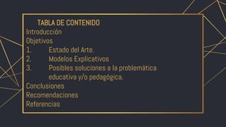 TABLA DE CONTENIDO
Introducción
Objetivos
1. Estado del Arte.
2. Modelos Explicativos
3. Posibles soluciones a la problemática
educativa y/o pedagógica.
Conclusiones
Recomendaciones
Referencias
 