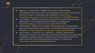 ● Aguirre. J., Jaramillo, L. (2008). Educación y Educadores.
Consideraciones Acerca de la Investigación en el aula: Mas allá de
estar a la moda. Universidad de la Sabana. https://elibro-
net.bibliotecavirtual.unad.edu.co/es/ereader/unad/16239?page=2
● Ahumada, V. (2020). Innovación educativa. Escuela Ciencias de la
Educación. Universidad Nacional Abierta y a Distancia.
https://repository.unad.edu.co/handle/10596/33789
● Ahumada, V. (2020). OVI Unidad 1 Sociedades del Conocimiento.
Escuela Ciencias de la Educación. Universidad Nacional Abierta y a
Distancia. https://repository.unad.edu.co/handle/10596/35157
● Ahumada, V., Gamboa, M. y Guerrero, J. (2018). Calidad de la
Educación Superior en Colombia: Eficiencia de algunos Programas
académicos presenciales y a distancia en las pruebas Saber Pro.
Sello Editorial Universidad Nacional Abierta y a Distancia.
https://doi.org/10.22490/9789586516365
 