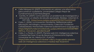 ● Calle Márquez M. (2007). Formación en valores: una alternativa
para construir ciudadanía. Universidad Colegio Mayor de
Cundinamarca (Colombia).Bogotá.
● Carrillo, M. (2007). Como plantear un problema de investigación y
seleccionar un diseño de estudio apropiado. Redalyc. Volumen 5.
(127-133). https://www.redalyc.org/pdf/507/50711441001.pdf
● Cobo, C. (2016). La Innovación Pendiente. Reflexiones sobre
educación, tecnología y conocimiento. Colección Fundación
Ceibal/Debate: Montevideo: Editorial Sudamericana Uruguaya S.A.
https://digital.fundacionceibal.edu.uy/jspui/bitstream/123456789/1
59/1/La_ innovacion_ pendiente.pdf
● Cobo, C. y Pardo, H. (2007). Planeta web 2.0. Inteligencia colectiva
o medios fast food. Grup de Recerca d’Interaccions Digitals,
Universitat de Vic. México D.F.: FLACSO.
https://vdocuments.mx/cristobal-cobo-y-hugo-pardo-planeta-
web-20-inteligencia-colectiva-o-medios-fast-food.html
 