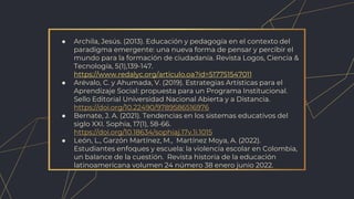 ● Archila, Jesús. (2013). Educación y pedagogía en el contexto del
paradigma emergente: una nueva forma de pensar y percibir el
mundo para la formación de ciudadanía. Revista Logos, Ciencia &
Tecnología, 5(1),139-147.
https://www.redalyc.org/articulo.oa?id=517751547011
● Arévalo, C. y Ahumada, V. (2019). Estrategias Artísticas para el
Aprendizaje Social: propuesta para un Programa Institucional.
Sello Editorial Universidad Nacional Abierta y a Distancia.
https://doi.org/10.22490/9789586516976
● Bernate, J. A. (2021). Tendencias en los sistemas educativos del
siglo XXI. Sophia, 17(1), 58-66.
https://doi.org/10.18634/sophiaj.17v.1i.1015
● León, L., Garzón Martínez, M., Martínez Moya, A. (2022).
Estudiantes enfoques y escuela: la violencia escolar en Colombia,
un balance de la cuestión. Revista historia de la educación
latinoamericana volumen 24 número 38 enero junio 2022.
 