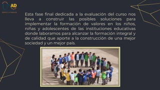 Esta fase final dedicada a la evaluación del curso nos
lleva a construir las posibles soluciones para
implementar la formación de valores en los niños,
niñas y adolescentes de las instituciones educativas
donde laboramos para alcanzar la formación integral y
de calidad que aporte a la construcción de una mejor
sociedad y un mejor país.
 