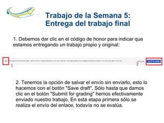 Trabajo de la Semana 5:
Entrega del trabajo final
1. Debemos dar clic en el código de honor para indicar que
estamos entregando un trabajo propio y original:
2. Tenemos la opción de salvar el envío sin enviarlo, esto lo
hacemos con el botón "Save draft". Sólo hasta que damos
clic en el botón "Submit for grading" hemos efectivamente
enviado nuestro trabajo. En esta etapa primera sólo se
realiza el envío del enlace, todavía no se evalúa.
 