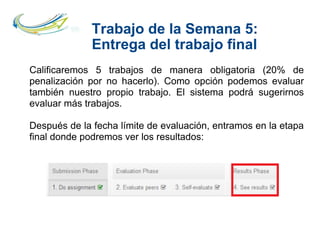Trabajo de la Semana 5:
Entrega del trabajo final
Calificaremos 5 trabajos de manera obligatoria (20% de
penalización por no hacerlo). Como opción podemos evaluar
también nuestro propio trabajo. El sistema podrá sugerirnos
evaluar más trabajos.
Después de la fecha límite de evaluación, entramos en la etapa
final donde podremos ver los resultados:
 