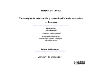 Enlace del hangout:
http://www.youtube.com/watch?v=-Tho5HPwSWQ
Viernes 14 de junio de 2013
Material del Curso:
Tecnologías de información y comunicación en la educación
en Coursera
https://www.coursera.org/course/ticyeducacion
Instructora:
Larisa Enríquez
Asistentes de instrucción
Ismene Ithaí Bras Ruiz
Mariana Rodríguez Velázquez
Jackeline Bucio
 
