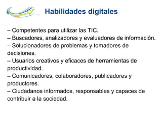 Habilidades digitales
– Competentes para utilizar las TIC.
– Buscadores, analizadores y evaluadores de información.
– Solucionadores de problemas y tomadores de
decisiones.
– Usuarios creativos y eficaces de herramientas de
productividad.
– Comunicadores, colaboradores, publicadores y
productores.
– Ciudadanos informados, responsables y capaces de
contribuir a la sociedad.
 