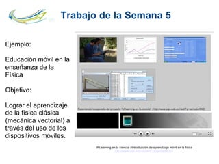 Trabajo de la Semana 5
M-Learning en la ciencia - Introducción de aprendizaje móvil en la física
http://www.utpl.edu.ec/ried/?q=es/node/352
Ejemplo:
Educación móvil en la
enseñanza de la
Física
Objetivo:
Lograr el aprendizaje
de la física clásica
(mecánica vectorial) a
través del uso de los
dispositivos móviles.
 