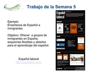 Trabajo de la Semana 5
Ejemplo:
Enseñanza de Español a
inmigrantes
Objetivo: Ofrecer a grupos de
inmigrantes en España,
esquemas flexibles y abiertos
para el aprendizaje del español.
Español laboral
http://portalele.com/
 