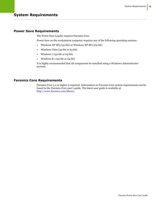 System Requirements
|13
Faronics Power Save User Guide
System Requirements
Power Save Requirements
The Power Save Loadin requires Faronics Core.
Power Save on the workstation computer requires any of the following operating systems:
• Windows XP SP3 (32-bit) or Windows XP SP2 (64-bit)
• Windows Vista (32-bit or 64 bit)
• Windows 7 (32-bit or 64 bit)
• Windows 8.1 (32-bit or 64 bit)
It is highly recommended that all components be installed using a Windows Administrator
account.
Faronics Core Requirements
Faronics Core 3.2 or higher is required. Information on Faronics Core system requirements can be
found in the Faronics Core user’s guide. The latest user guide is available at
http://www.faronics.com/library.
 