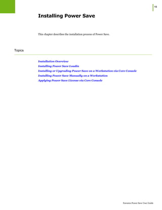 |15
Faronics Power Save User Guide
Installing Power Save
This chapter describes the installation process of Power Save.
Topics
Installation Overview
Installing Power Save Loadin
Installing or Upgrading Power Save on a Workstation via Core Console
Installing Power Save Manually on a Workstation
Applying Power Save License via Core Console
 