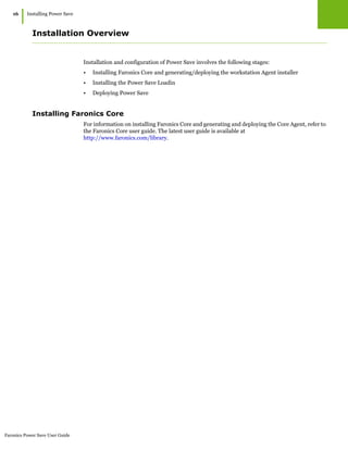 Faronics Power Save User Guide
16
|Installing Power Save
Installation Overview
Installation and configuration of Power Save involves the following stages:
• Installing Faronics Core and generating/deploying the workstation Agent installer
• Installing the Power Save Loadin
• Deploying Power Save
Installing Faronics Core
For information on installing Faronics Core and generating and deploying the Core Agent, refer to
the Faronics Core user guide. The latest user guide is available at
http://www.faronics.com/library.
 