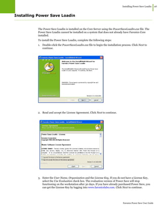 Installing Power Save Loadin
|17
Faronics Power Save User Guide
Installing Power Save Loadin
The Power Save Loadin is installed on the Core Server using the PowerSaveLoadin.exe file. The
Power Save Loadin cannot be installed on a system that does not already have Faronics Core
installed.
To install the Power Save Loadin, complete the following steps:
1. Double-click the PowerSaveLoadin.exe file to begin the installation process. Click Next to
continue.
2. Read and accept the License Agreement. Click Next to continue.
3. Enter the User Name, Organization and the License Key. If you do not have a License Key,
select the Use Evaluation check box. The evaluation version of Power Save will stop
functioning on the workstation after 30 days. If you have already purchased Power Save, you
can get the License Key by logging into www.faronicslabs.com. Click Next to continue.
 