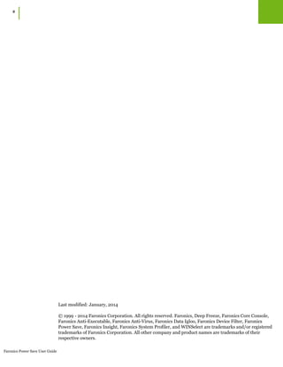 Faronics Power Save User Guide
2
|
Last modified: January, 2014
© 1999 - 2014 Faronics Corporation. All rights reserved. Faronics, Deep Freeze, Faronics Core Console,
Faronics Anti-Executable, Faronics Anti-Virus, Faronics Data Igloo, Faronics Device Filter, Faronics
Power Save, Faronics Insight, Faronics System Profiler, and WINSelect are trademarks and/or registered
trademarks of Faronics Corporation. All other company and product names are trademarks of their
respective owners.
 