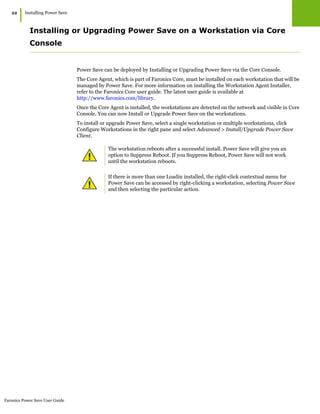 Faronics Power Save User Guide
22
|Installing Power Save
Installing or Upgrading Power Save on a Workstation via Core
Console
Power Save can be deployed by Installing or Upgrading Power Save via the Core Console.
The Core Agent, which is part of Faronics Core, must be installed on each workstation that will be
managed by Power Save. For more information on installing the Workstation Agent Installer,
refer to the Faronics Core user guide. The latest user guide is available at
http://www.faronics.com/library.
Once the Core Agent is installed, the workstations are detected on the network and visible in Core
Console. You can now Install or Upgrade Power Save on the workstations.
To install or upgrade Power Save, select a single workstation or multiple workstations, click
Configure Workstations in the right pane and select Advanced > Install/Upgrade Power Save
Client.
The workstation reboots after a successful install. Power Save will give you an
option to Suppress Reboot. If you Suppress Reboot, Power Save will not work
until the workstation reboots.
If there is more than one Loadin installed, the right-click contextual menu for
Power Save can be accessed by right-clicking a workstation, selecting Power Save
and then selecting the particular action.
 