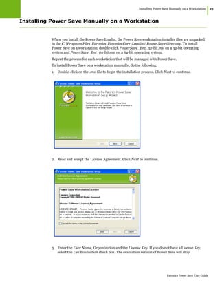 Installing Power Save Manually on a Workstation
|23
Faronics Power Save User Guide
Installing Power Save Manually on a Workstation
When you install the Power Save Loadin, the Power Save workstation installer files are unpacked
in the C:Program FilesFaronicsFaronics CoreLoadinsPower Save directory. To install
Power Save on a workstation, double-click PowerSave_Ent_32-bit.msi on a 32-bit operating
system and PowerSave_Ent_64-bit.msi on a 64-bit operating system.
Repeat the process for each workstation that will be managed with Power Save.
To install Power Save on a workstation manually, do the following:
1. Double-click on the .msi file to begin the installation process. Click Next to continue.
2. Read and accept the License Agreement. Click Next to continue.
3. Enter the User Name, Organization and the License Key. If you do not have a License Key,
select the Use Evaluation check box. The evaluation version of Power Save will stop
 