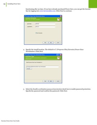 Faronics Power Save User Guide
24
|Installing Power Save
functioning after 30 days. If you have already purchased Power Save, you can get the License
Key by logging into www.faronicslabs.com. Click Next to continue.
4. Specify the install location. The default is C:Program FilesFaronicsPower Save
Workstation. Click Next.
5. Select the Enable workstation password protection check box to enable password protection.
Specify the password and confirm the password. Click Next.
 