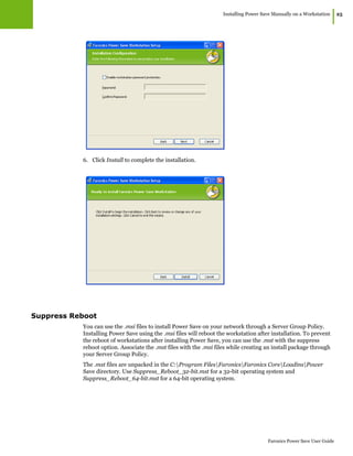Installing Power Save Manually on a Workstation
|25
Faronics Power Save User Guide
6. Click Install to complete the installation.
Suppress Reboot
You can use the .msi files to install Power Save on your network through a Server Group Policy.
Installing Power Save using the .msi files will reboot the workstation after installation. To prevent
the reboot of workstations after installing Power Save, you can use the .mst with the suppress
reboot option. Associate the .mst files with the .msi files while creating an install package through
your Server Group Policy.
The .mst files are unpacked in the C:Program FilesFaronicsFaronics CoreLoadinsPower
Save directory. Use Suppress_Reboot_32-bit.mst for a 32-bit operating system and
Suppress_Reboot_64-bit.mst for a 64-bit operating system.
 
