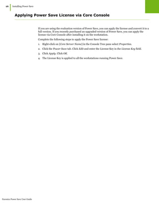 Faronics Power Save User Guide
26
|Installing Power Save
Applying Power Save License via Core Console
If you are using the evaluation version of Power Save, you can apply the license and convert it to a
full version. If you recently purchased an upgraded version of Power Save, you can apply the
license via Core Console after installing it on the workstation.
Complete the following steps to apply the Power Save license:
1. Right-click on [Core Server Name] in the Console Tree pane select Properties.
2. Click the Power Save tab. Click Edit and enter the License Key in the License Key field.
3. Click Apply. Click OK.
4. The License Key is applied to all the workstations running Power Save.
 