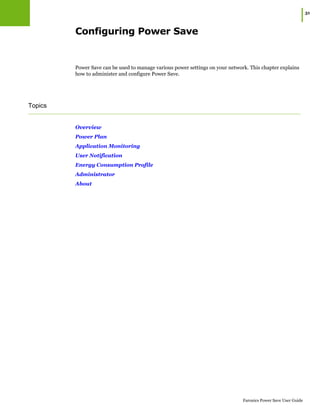 |31
Faronics Power Save User Guide
Configuring Power Save
Power Save can be used to manage various power settings on your network. This chapter explains
how to administer and configure Power Save.
Topics
Overview
Power Plan
Application Monitoring
User Notification
Energy Consumption Profile
Administrator
About
 