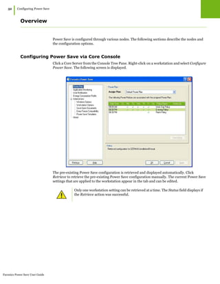 Faronics Power Save User Guide
32
|Configuring Power Save
Overview
Power Save is configured through various nodes. The following sections describe the nodes and
the configuration options.
Configuring Power Save via Core Console
Click a Core Server from the Console Tree Pane. Right-click on a workstation and select Configure
Power Save. The following screen is displayed.
The pre-existing Power Save configuration is retrieved and displayed automatically. Click
Retrieve to retrieve the pre-existing Power Save configuration manually. The current Power Save
settings that are applied to the workstation appear in the tab and can be edited.
Only one workstation setting can be retrieved at a time. The Status field displays if
the Retrieve action was successful.
 