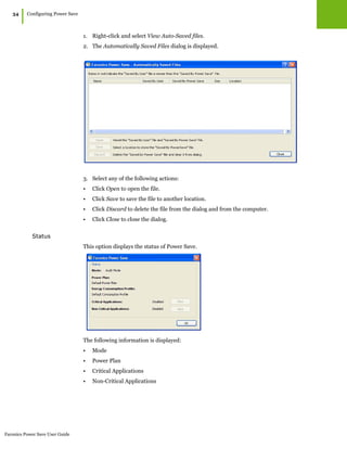 Faronics Power Save User Guide
34
|Configuring Power Save
1. Right-click and select View Auto-Saved files.
2. The Automatically Saved Files dialog is displayed.
3. Select any of the following actions:
• Click Open to open the file.
• Click Save to save the file to another location.
• Click Discard to delete the file from the dialog and from the computer.
• Click Close to close the dialog.
Status
This option displays the status of Power Save.
The following information is displayed:
• Mode
• Power Plan
• Critical Applications
• Non-Critical Applications
 