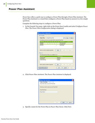 Faronics Power Save User Guide
36
|Configuring Power Save
Power Plan Assistant
Power Save offers a quick way to configure a Power Plan through a Power Plan Assistant. The
Power Plan Assistant is a wizard that configures a Power Plan based on answers to a few simple
questions.
Complete the following steps to configure a Power Plan:
1. In the Console Tree pane, right-click on the Power Save Loadin and select Configure Power
Plan. The Power Plan Configuration dialog is displayed.
2. Click Power Plan Assistant. The Power Plan Assistant is displayed.
3. Specify a name for the Power Plan in Power Plan Name. Click Next.
 