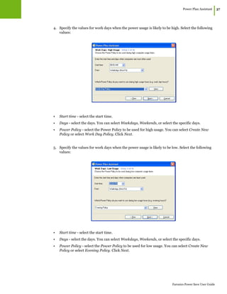 Power Plan Assistant
|37
Faronics Power Save User Guide
4. Specify the values for work days when the power usage is likely to be high. Select the following
values:
• Start time - select the start time.
• Days - select the days. You can select Weekdays, Weekends, or select the specific days.
• Power Policy - select the Power Policy to be used for high usage. You can select Create New
Policy or select Work Day Policy. Click Next.
5. Specify the values for work days when the power usage is likely to be low. Select the following
values:
• Start time - select the start time.
• Days - select the days. You can select Weekdays, Weekends, or select the specific days.
• Power Policy - select the Power Policy to be used for low usage. You can select Create New
Policy or select Evening Policy. Click Next.
 
